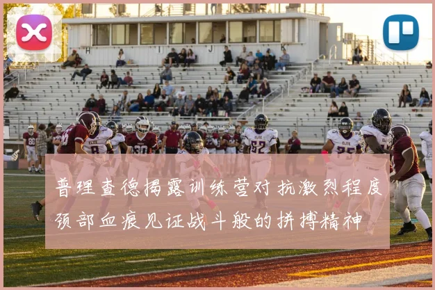 普理查德揭露训练营对抗激烈程度颈部血痕见证战斗般的拼搏精神