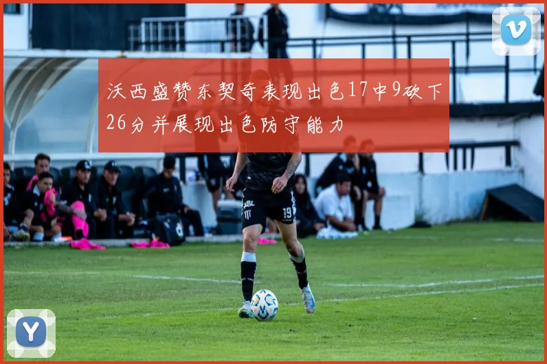 沃西盛赞东契奇表现出色17中9砍下26分并展现出色防守能力