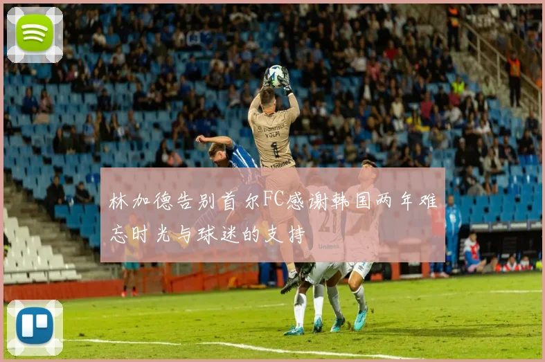 林加德告别首尔FC感谢韩国两年难忘时光与球迷的支持