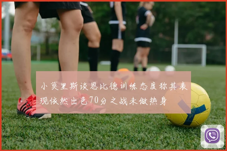 小莫里斯谈恩比德训练态度称其表现依然出色70分之战未做热身