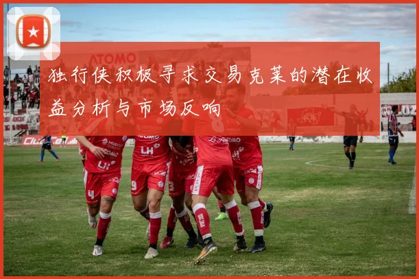 独行侠积极寻求交易克莱的潜在收益分析与市场反响