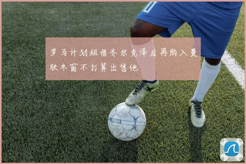 罗马计划租借齐尔克泽后再购入曼联冬窗不打算出售他