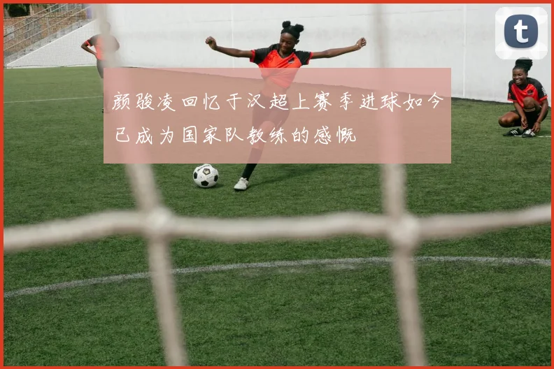 颜骏凌回忆于汉超上赛季进球如今已成为国家队教练的感慨