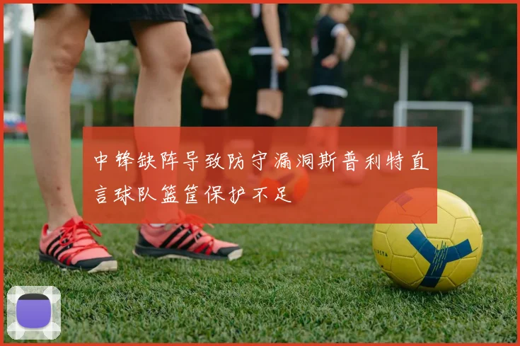 中锋缺阵导致防守漏洞斯普利特直言球队篮筐保护不足