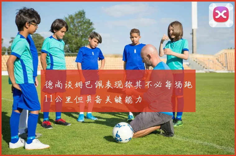 德尚谈姆巴佩表现称其不必每场跑11公里但具备关键能力