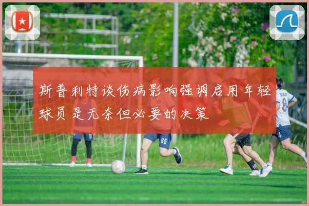 斯普利特谈伤病影响强调启用年轻球员是无奈但必要的决策