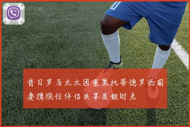 昔日罗马太太团重聚托蒂德罗西前妻携现任伴侣共享度假时光