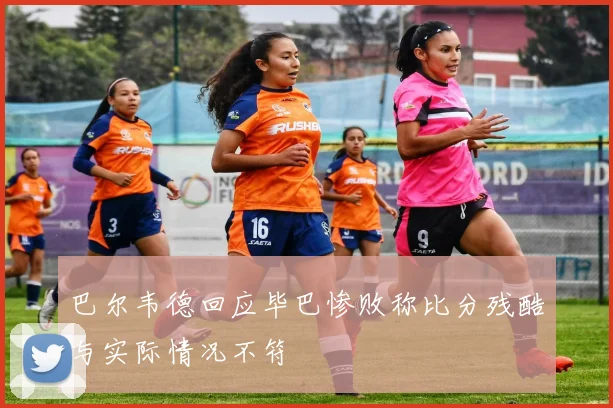 巴尔韦德回应毕巴惨败称比分残酷与实际情况不符
