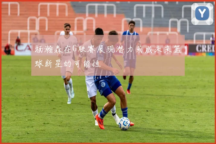 杨瀚森在G联赛展现潜力或成未来篮球新星的可能性
