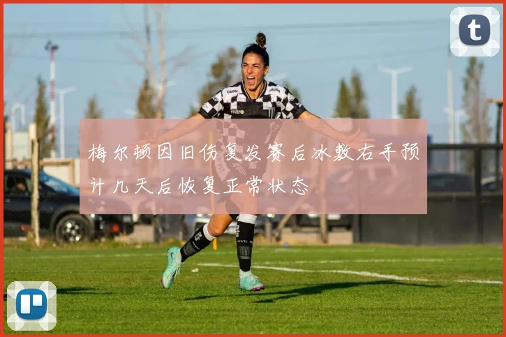 梅尔顿因旧伤复发赛后冰敷右手预计几天后恢复正常状态