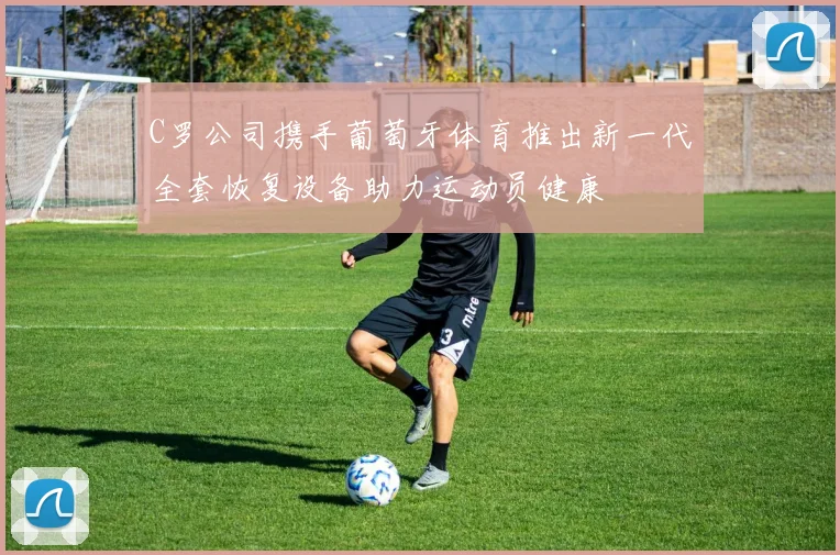 C罗公司携手葡萄牙体育推出新一代全套恢复设备助力运动员健康