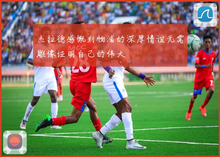 杰拉德感慨利物浦的深厚情谊无需雕像证明自己的伟大