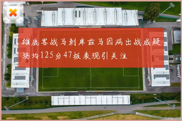 雄鹿客战马刺库兹马因病出战成疑场均125分47板表现引关注