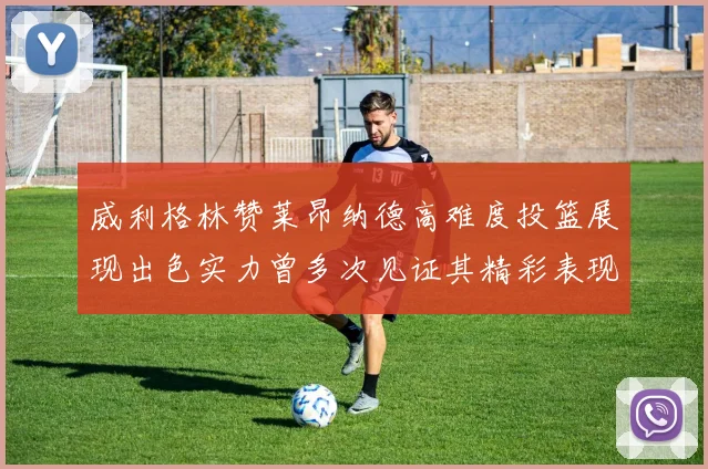威利格林赞莱昂纳德高难度投篮展现出色实力曾多次见证其精彩表现