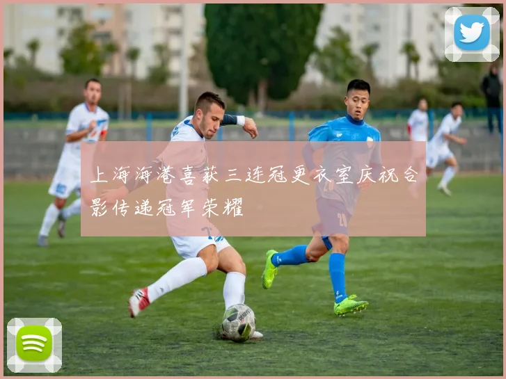 上海海港喜获三连冠更衣室庆祝合影传递冠军荣耀