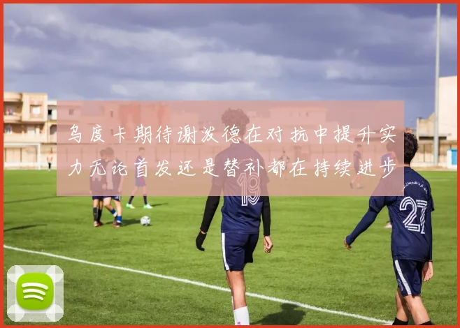 乌度卡期待谢泼德在对抗中提升实力无论首发还是替补都在持续进步