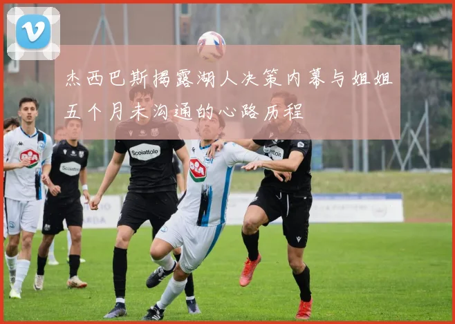 杰西巴斯揭露湖人决策内幕与姐姐五个月未沟通的心路历程