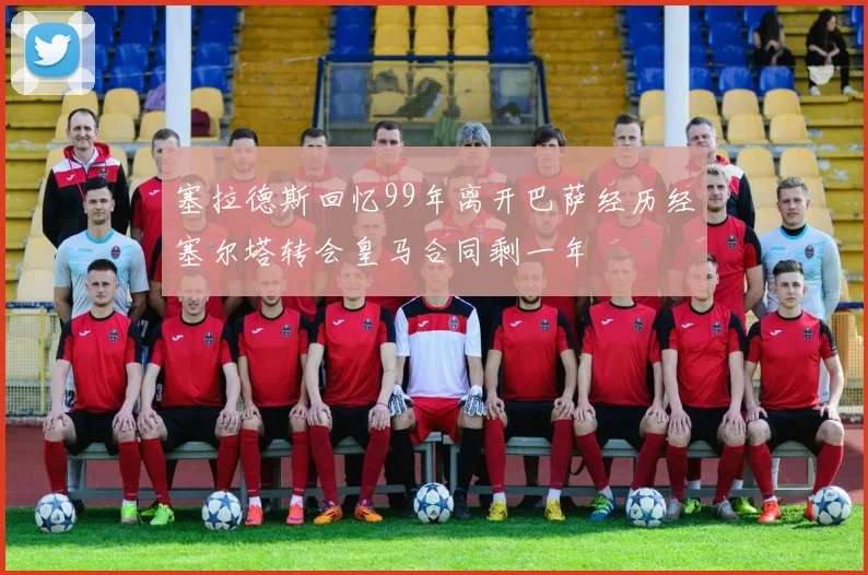 塞拉德斯回忆99年离开巴萨经历经塞尔塔转会皇马合同剩一年