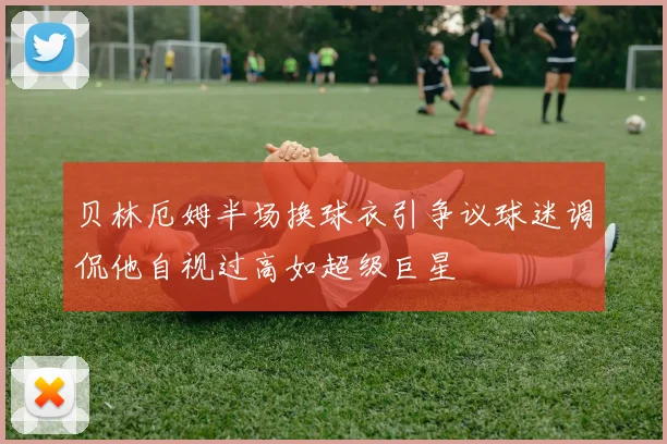 贝林厄姆半场换球衣引争议球迷调侃他自视过高如超级巨星