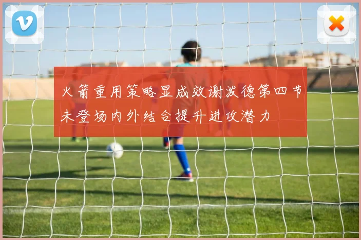 火箭重用策略显成效谢泼德第四节未登场内外结合提升进攻潜力