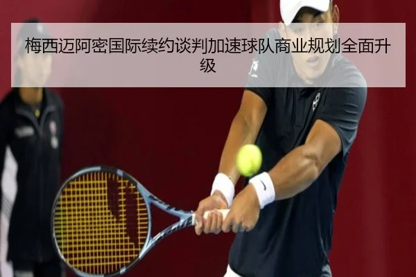 梅西迈阿密国际续约谈判加速球队商业规划全面升级（Leyu）
